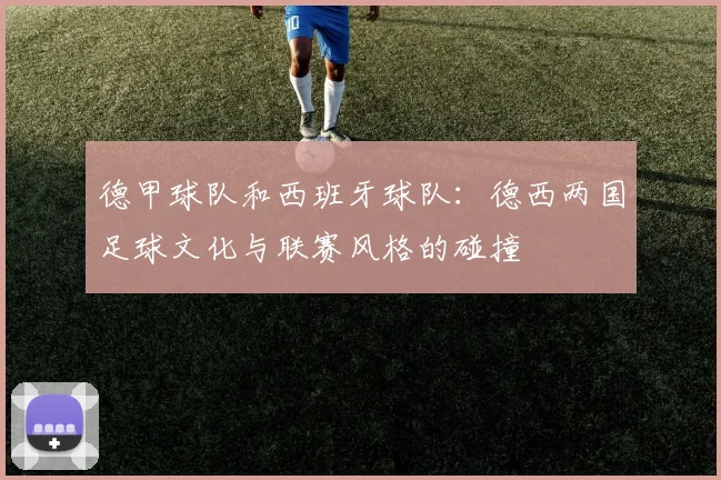 德甲球队和西班牙球队：德西两国足球文化与联赛风格的碰撞