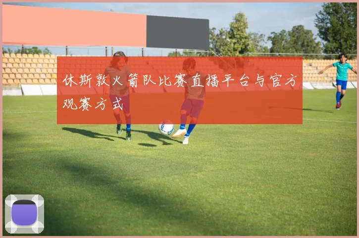 休斯敦火箭队比赛直播平台与官方观赛方式