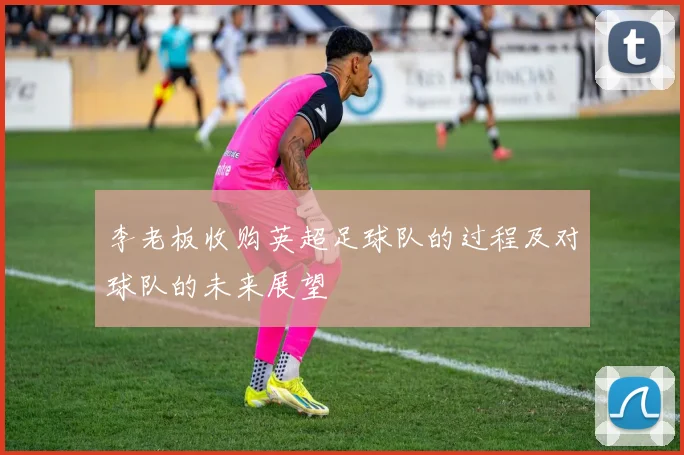 李老板收购英超足球队的过程及对球队的未来展望