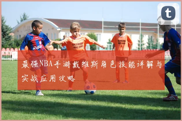 最强NBA手游戴维斯角色技能详解与实战应用攻略