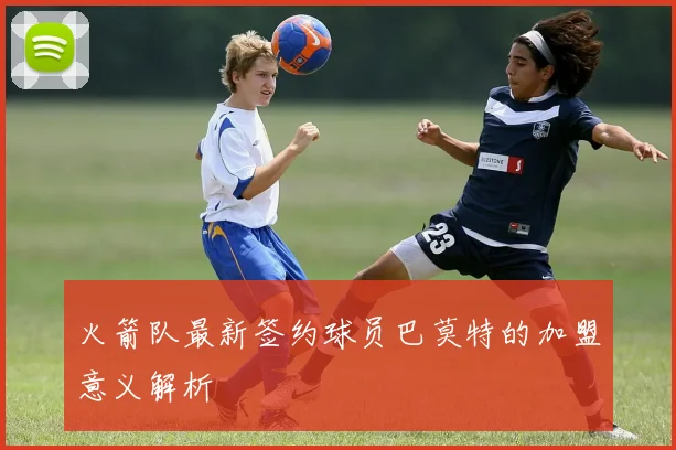 火箭队最新签约球员巴莫特的加盟意义解析